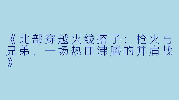 《北部穿越火线搭子：枪火与兄弟，一场热血沸腾的并肩战》