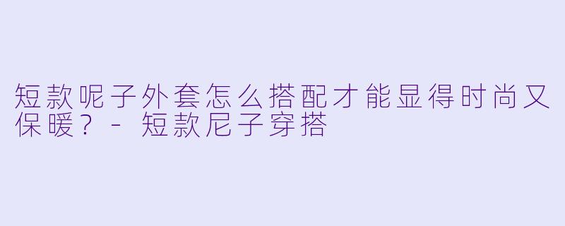 短款呢子外套怎么搭配才能显得时尚又保暖?