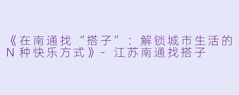 《在南通找“搭子”：解锁城市生活的N种快乐方式》-江苏南通找搭子