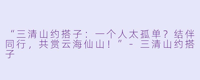 “三清山约搭子：一个人太孤单？结伴同行，共赏云海仙山！”-三清山约搭子