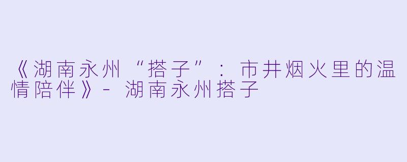 《湖南永州“搭子”:市井烟火里的温情陪伴》
