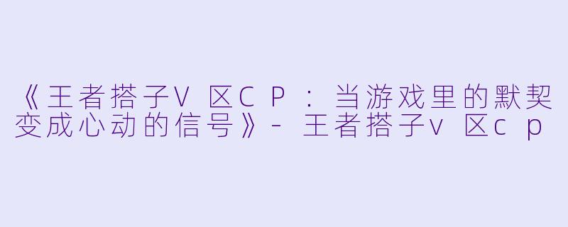 《王者搭子V区CP：当游戏里的默契变成心动的信号》-王者搭子v区cp