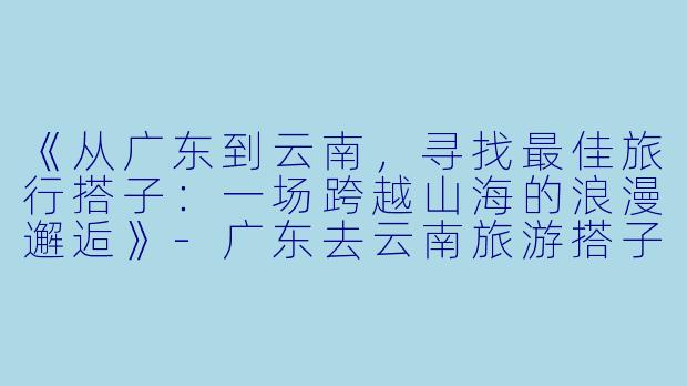 《从广东到云南，寻找最佳旅行搭子：一场跨越山海的浪漫邂逅》-广东去云南旅游搭子