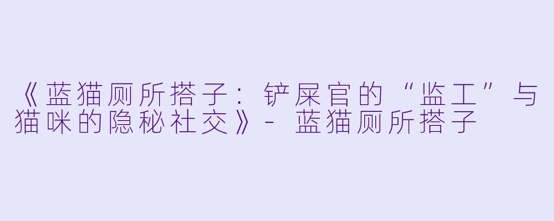 《蓝猫厕所搭子:铲屎官的“监工”与猫咪的隐秘社交》