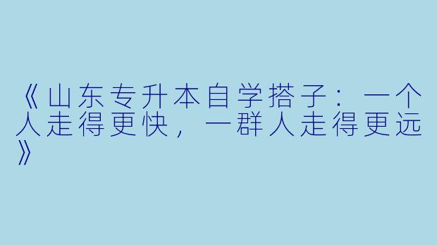 《山东专升本自学搭子：一个人走得更快，一群人走得更远》