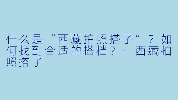 什么是“西藏拍照搭子”?如何找到合适的搭档?