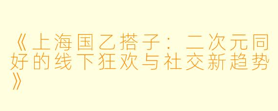 《上海国乙搭子：二次元同好的线下狂欢与社交新趋势》