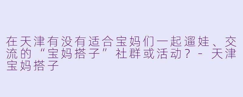在天津有没有适合宝妈们一起遛娃、交流的“宝妈搭子”社群或活动？-天津宝妈搭子