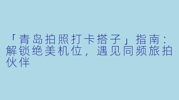 「青岛拍照打卡搭子」指南：解锁绝美机位，遇见同频旅拍伙伴