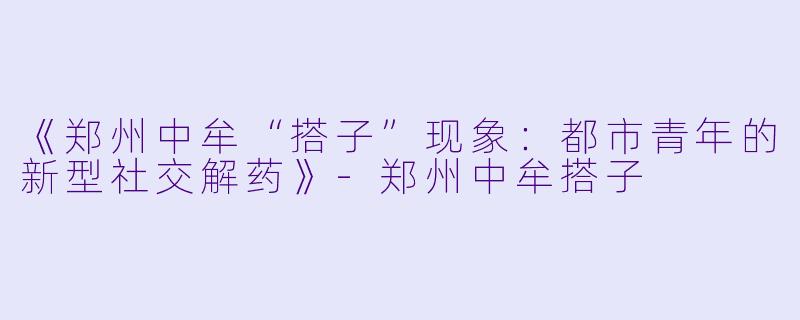 《郑州中牟“搭子”现象：都市青年的新型社交解药》-郑州中牟搭子