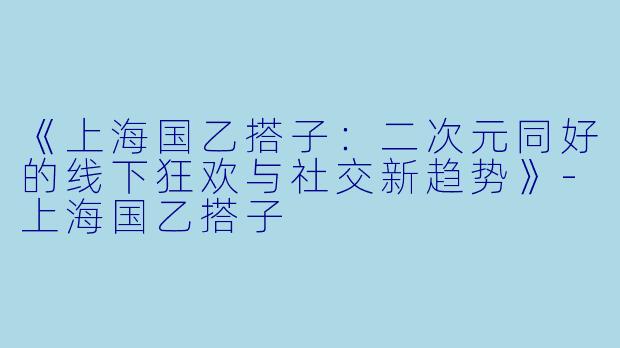 《上海国乙搭子：二次元同好的线下狂欢与社交新趋势》-上海国乙搭子