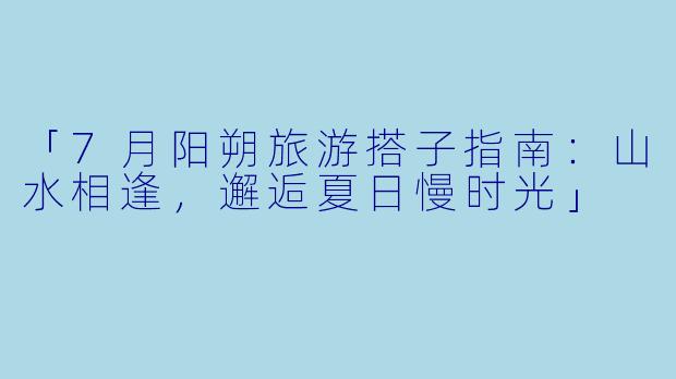 「7月阳朔旅游搭子指南:山水相逢,邂逅夏日慢时光」