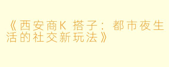《西安商K搭子：都市夜生活的社交新玩法》