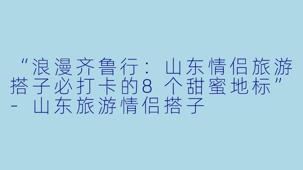 “浪漫齐鲁行：山东情侣旅游搭子必打卡的8个甜蜜地标”-山东旅游情侣搭子