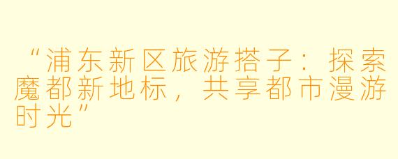 “浦东新区旅游搭子：探索魔都新地标，共享都市漫游时光”