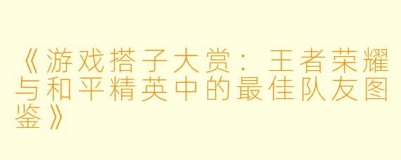 《游戏搭子大赏：王者荣耀与和平精英中的最佳队友图鉴》