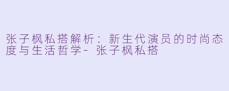 张子枫私搭解析：新生代演员的时尚态度与生活哲学-张子枫私搭