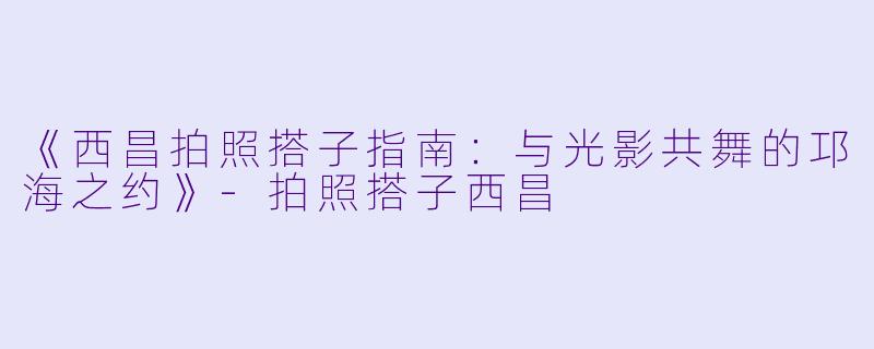 《西昌拍照搭子指南:与光影共舞的邛海之约》