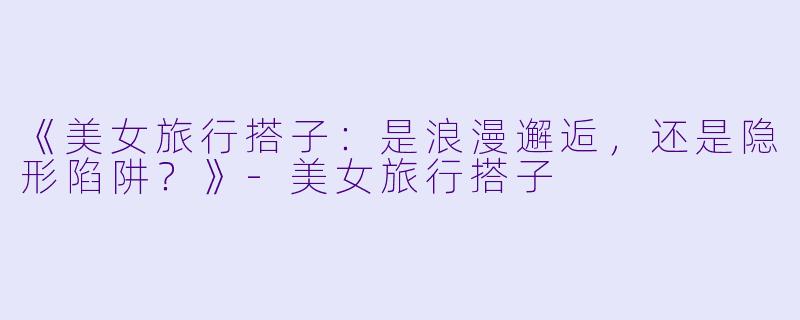 《美女旅行搭子：是浪漫邂逅，还是隐形陷阱？》-美女旅行搭子