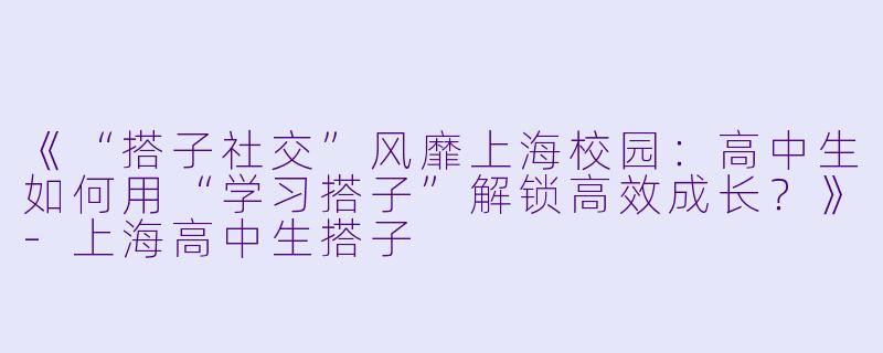 《“搭子社交”风靡上海校园:高中生如何用“学习搭子”解锁高效成长?》