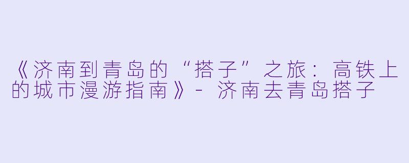 《济南到青岛的“搭子”之旅：高铁上的城市漫游指南》
