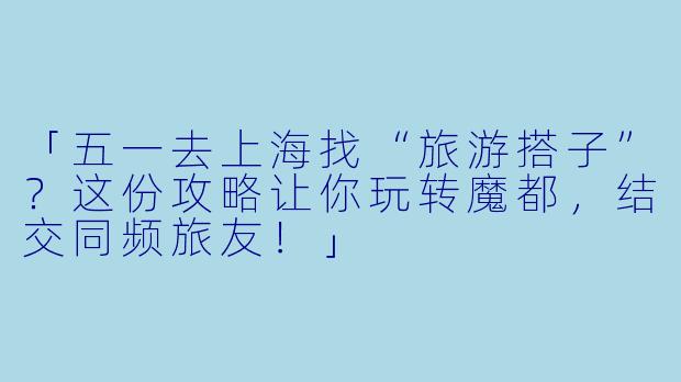 「五一去上海找“旅游搭子”？这份攻略让你玩转魔都，结交同频旅友！」