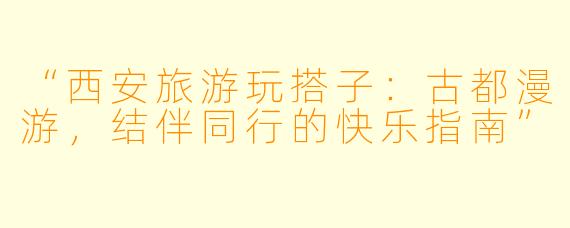 “西安旅游玩搭子:古都漫游,结伴同行的快乐指南”