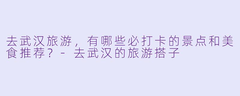 去武汉旅游，有哪些必打卡的景点和美食推荐？