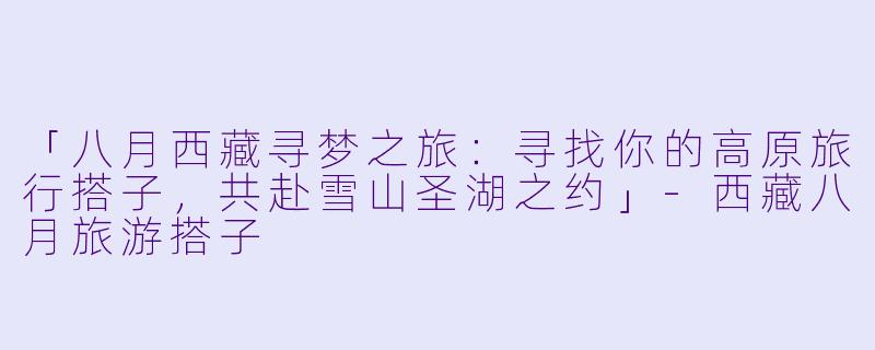 「八月西藏寻梦之旅：寻找你的高原旅行搭子，共赴雪山圣湖之约」-西藏八月旅游搭子