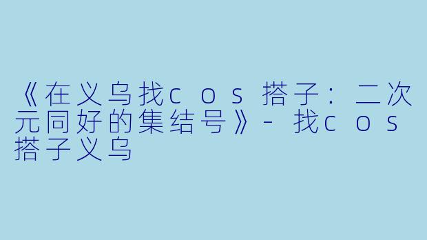 《在义乌找cos搭子：二次元同好的集结号》-找cos搭子义乌