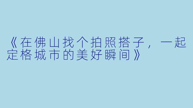《在佛山找个拍照搭子，一起定格城市的美好瞬间》