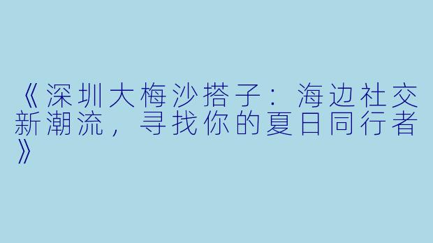 《深圳大梅沙搭子：海边社交新潮流，寻找你的夏日同行者》