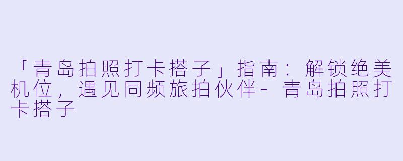 「青岛拍照打卡搭子」指南：解锁绝美机位，遇见同频旅拍伙伴-青岛拍照打卡搭子