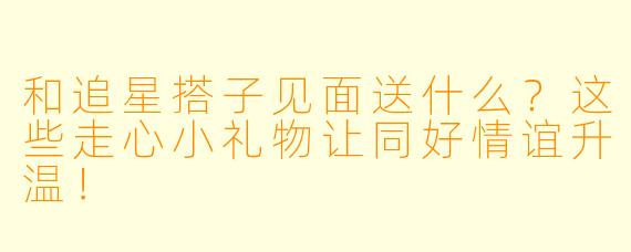和追星搭子见面送什么？这些走心小礼物让同好情谊升温！