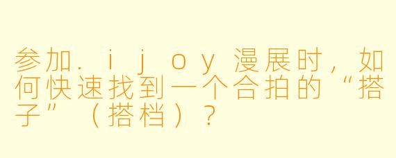 参加.ijoy漫展时,如何快速找到一个合拍的“搭子”(搭档)?