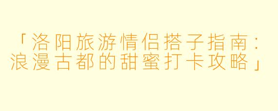 「洛阳旅游情侣搭子指南：浪漫古都的甜蜜打卡攻略」
