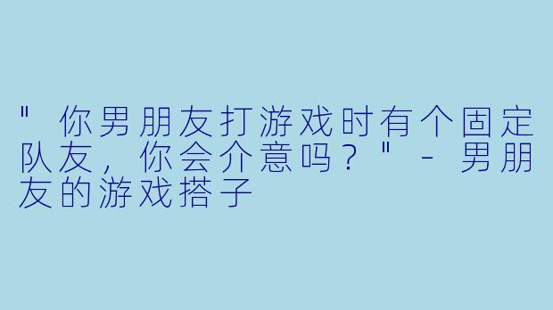 "你男朋友打游戏时有个固定队友，你会介意吗？"