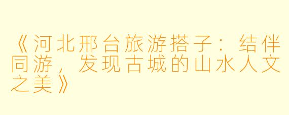 《河北邢台旅游搭子：结伴同游，发现古城的山水人文之美》