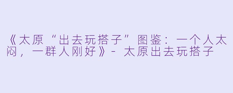 《太原“出去玩搭子”图鉴：一个人太闷，一群人刚好》-太原出去玩搭子