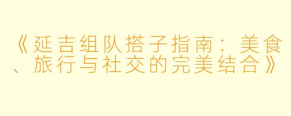 《延吉组队搭子指南：美食、旅行与社交的完美结合》
