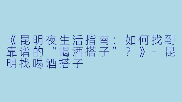 《昆明夜生活指南：如何找到靠谱的“喝酒搭子”？》-昆明找喝酒搭子