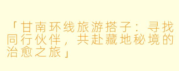 「甘南环线旅游搭子：寻找同行伙伴，共赴藏地秘境的治愈之旅」