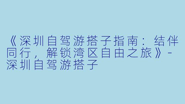 《深圳自驾游搭子指南：结伴同行，解锁湾区自由之旅》-深圳自驾游搭子