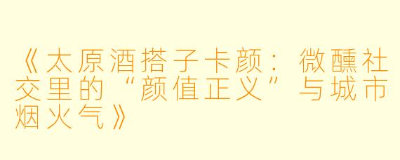 《太原酒搭子卡颜:微醺社交里的“颜值正义”与城市烟火气》