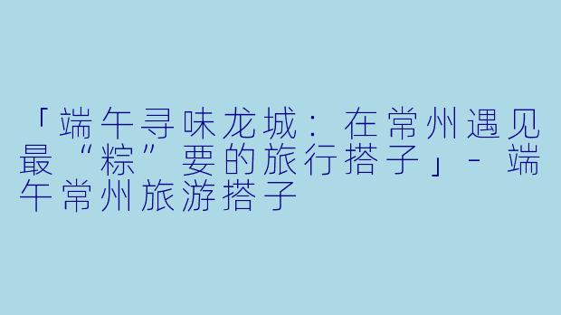 「端午寻味龙城:在常州遇见最“粽”要的旅行搭子」