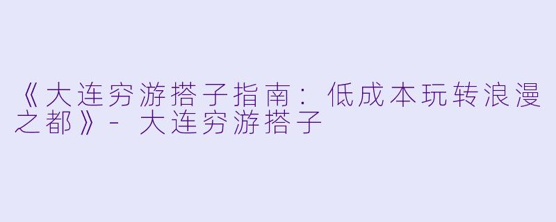 《大连穷游搭子指南：低成本玩转浪漫之都》-大连穷游搭子