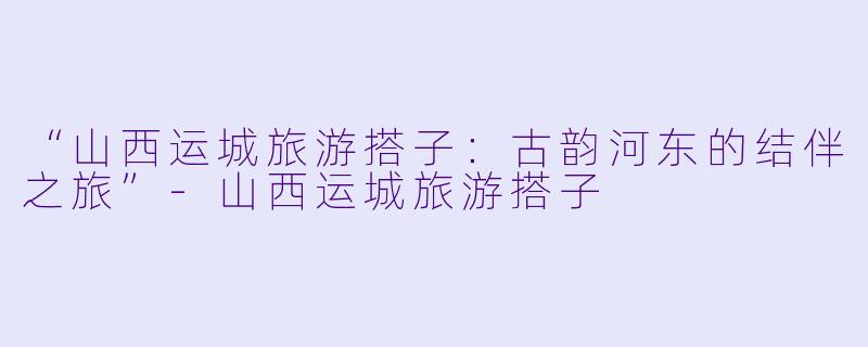 “山西运城旅游搭子：古韵河东的结伴之旅”-山西运城旅游搭子