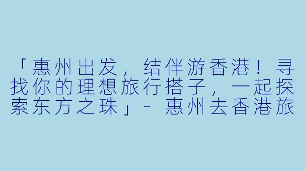 「惠州出发，结伴游香港！寻找你的理想旅行搭子，一起探索东方之珠」-惠州去香港旅游搭子