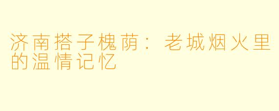 济南搭子槐荫：老城烟火里的温情记忆