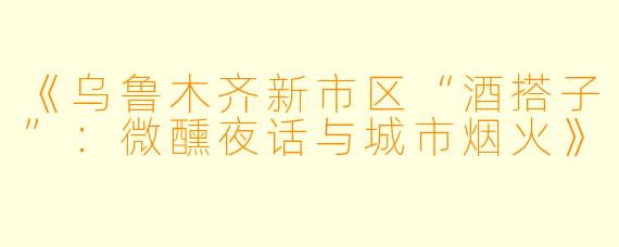 《乌鲁木齐新市区“酒搭子”:微醺夜话与城市烟火》